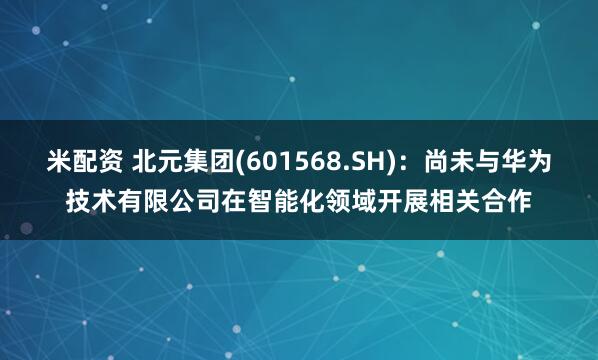 米配资 北元集团(601568.SH)：尚未与华为技术有限公司在智能化领域开展相关合作