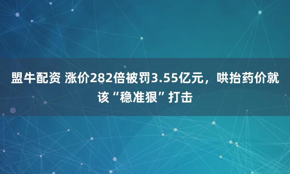 盟牛配资 涨价282倍被罚3.55亿元，哄抬药价就该“稳准狠”打击