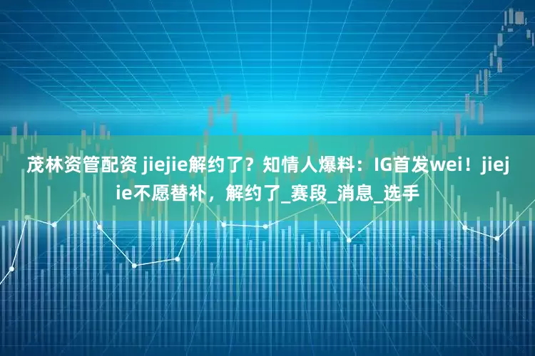 茂林资管配资 jiejie解约了？知情人爆料：IG首发wei！jiejie不愿替补，解约了_赛段_消息_选手