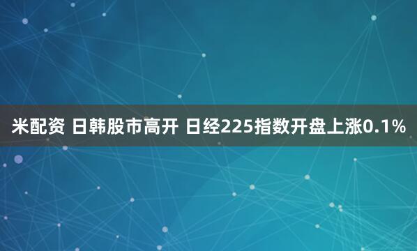 米配资 日韩股市高开 日经225指数开盘上涨0.1%