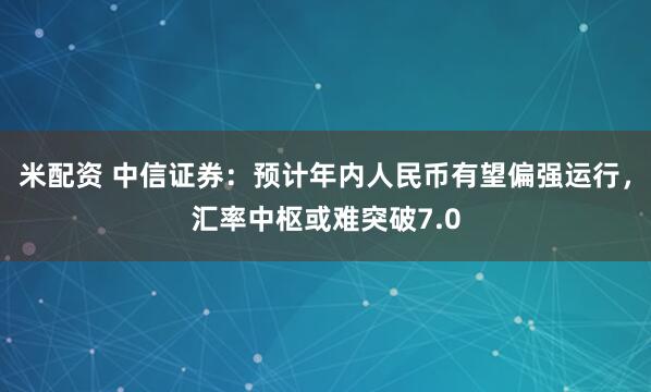 米配资 中信证券：预计年内人民币有望偏强运行，汇率中枢或难突破7.0