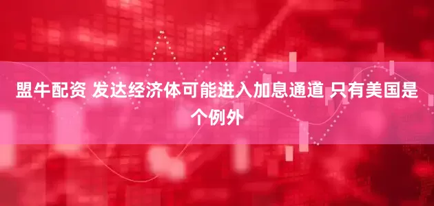盟牛配资 发达经济体可能进入加息通道 只有美国是个例外