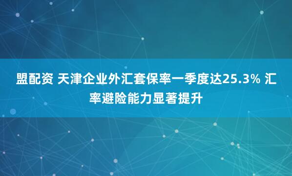 盟配资 天津企业外汇套保率一季度达25.3% 汇率避险能力显著提升