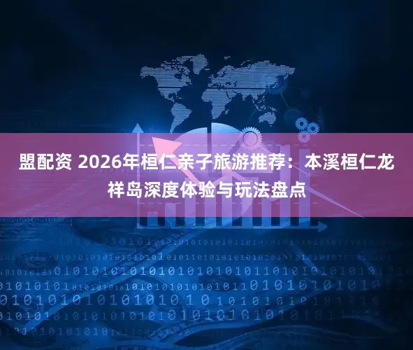 盟配资 2026年桓仁亲子旅游推荐：本溪桓仁龙祥岛深度体验与玩法盘点